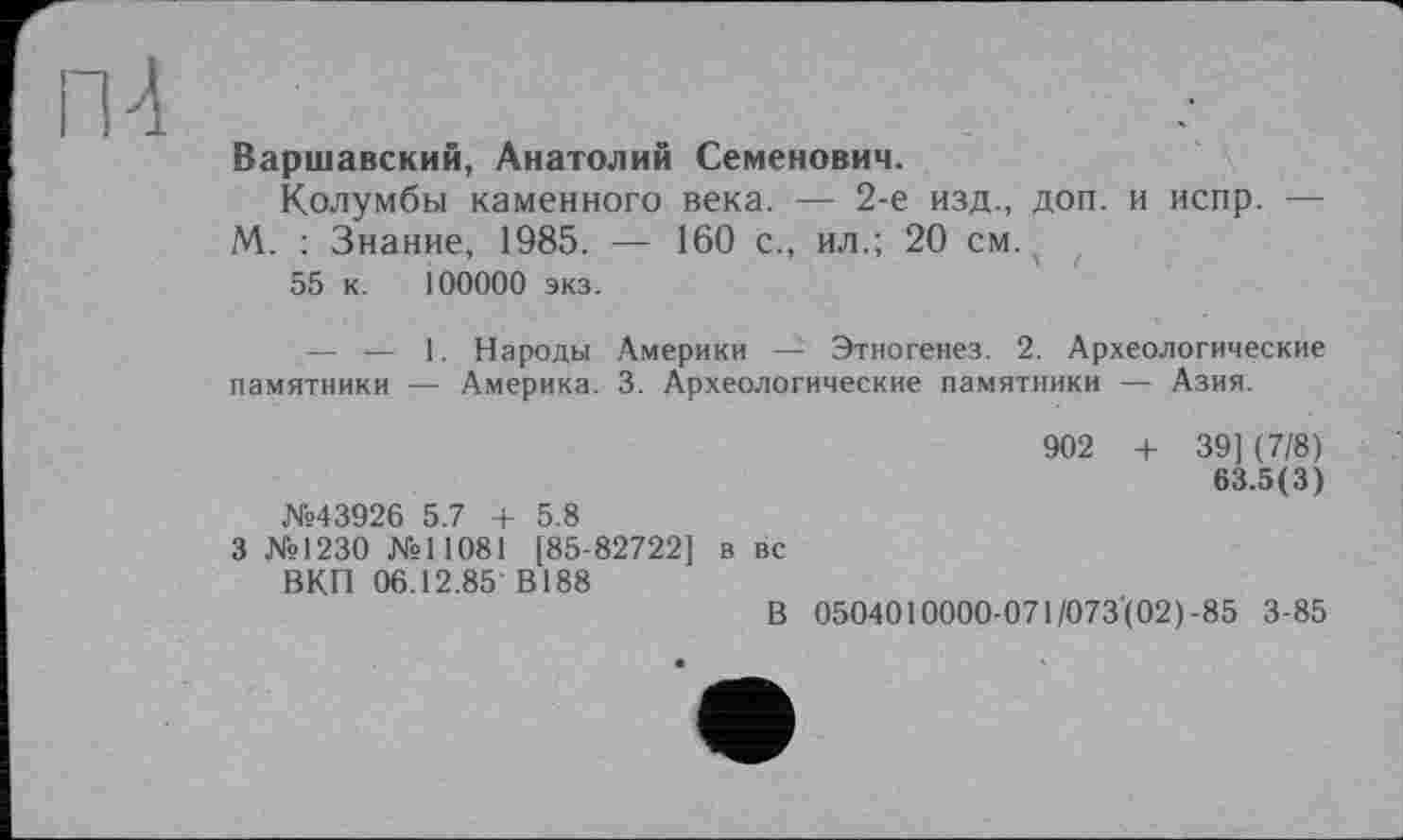 ﻿П4
Варшавский, Анатолий Семенович.
Колумбы каменного века. — 2-е изд., доп. и испр. — М. : Знание, 1985. — 160 с., ил.; 20 см.
55 к. 100000 экз.
— — 1. Народы Америки — Этногенез. 2. Археологические памятники — Америка. 3. Археологические памятники — Азия.
902 + 39] (7/8) 63.5(3) №43926 5.7 + 5.8
3 №1230 №11081 [85-82722] в вс ВКП 06.12.85 В188
В 0504010000-071/073(02)-85 3-85